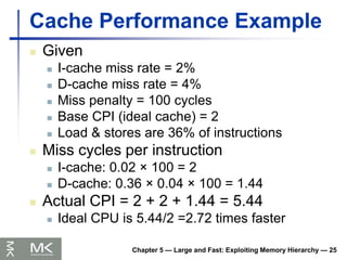 Chapter 5 — Large and Fast: Exploiting Memory Hierarchy — 25
Cache Performance Example
 Given
 I-cache miss rate = 2%
 D-cache miss rate = 4%
 Miss penalty = 100 cycles
 Base CPI (ideal cache) = 2
 Load & stores are 36% of instructions
 Miss cycles per instruction
 I-cache: 0.02 × 100 = 2
 D-cache: 0.36 × 0.04 × 100 = 1.44
 Actual CPI = 2 + 2 + 1.44 = 5.44
 Ideal CPU is 5.44/2 =2.72 times faster
 