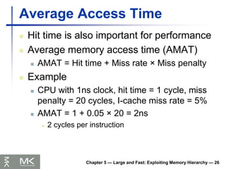 Chapter 5 — Large and Fast: Exploiting Memory Hierarchy — 26
Average Access Time
 Hit time is also important for performance
 Average memory access time (AMAT)
 AMAT = Hit time + Miss rate × Miss penalty
 Example
 CPU with 1ns clock, hit time = 1 cycle, miss
penalty = 20 cycles, I-cache miss rate = 5%
 AMAT = 1 + 0.05 × 20 = 2ns
 2 cycles per instruction
 