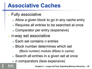 Chapter 5 — Large and Fast: Exploiting Memory Hierarchy — 28
Associative Caches
 Fully associative
 Allow a given block to go in any cache entry
 Requires all entries to be searched at once
 Comparator per entry (expensive)
 n-way set associative
 Each set contains n entries
 Block number determines which set
 (Block number) modulo (#Sets in cache)
 Search all entries in a given set at once
 n comparators (less expensive)
 