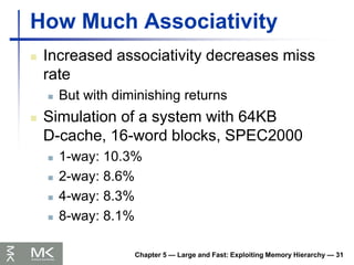 Chapter 5 — Large and Fast: Exploiting Memory Hierarchy — 31
How Much Associativity
 Increased associativity decreases miss
rate
 But with diminishing returns
 Simulation of a system with 64KB
D-cache, 16-word blocks, SPEC2000
 1-way: 10.3%
 2-way: 8.6%
 4-way: 8.3%
 8-way: 8.1%
 