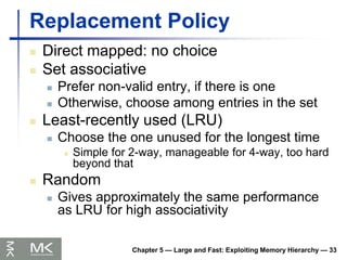 Chapter 5 — Large and Fast: Exploiting Memory Hierarchy — 33
Replacement Policy
 Direct mapped: no choice
 Set associative
 Prefer non-valid entry, if there is one
 Otherwise, choose among entries in the set
 Least-recently used (LRU)
 Choose the one unused for the longest time
 Simple for 2-way, manageable for 4-way, too hard
beyond that
 Random
 Gives approximately the same performance
as LRU for high associativity
 