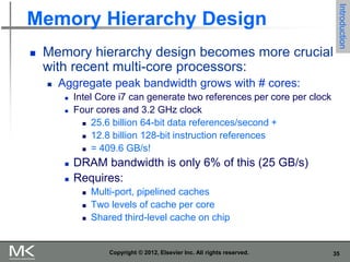 35
Copyright © 2012, Elsevier Inc. All rights reserved.
Memory Hierarchy Design
 Memory hierarchy design becomes more crucial
with recent multi-core processors:
 Aggregate peak bandwidth grows with # cores:
 Intel Core i7 can generate two references per core per clock
 Four cores and 3.2 GHz clock
 25.6 billion 64-bit data references/second +
 12.8 billion 128-bit instruction references
 = 409.6 GB/s!
 DRAM bandwidth is only 6% of this (25 GB/s)
 Requires:
 Multi-port, pipelined caches
 Two levels of cache per core
 Shared third-level cache on chip
Introduction
 