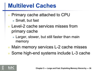 Chapter 5 — Large and Fast: Exploiting Memory Hierarchy — 36
Multilevel Caches
 Primary cache attached to CPU
 Small, but fast
 Level-2 cache services misses from
primary cache
 Larger, slower, but still faster than main
memory
 Main memory services L-2 cache misses
 Some high-end systems include L-3 cache
 