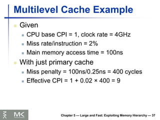 Chapter 5 — Large and Fast: Exploiting Memory Hierarchy — 37
Multilevel Cache Example
 Given
 CPU base CPI = 1, clock rate = 4GHz
 Miss rate/instruction = 2%
 Main memory access time = 100ns
 With just primary cache
 Miss penalty = 100ns/0.25ns = 400 cycles
 Effective CPI = 1 + 0.02 × 400 = 9
 