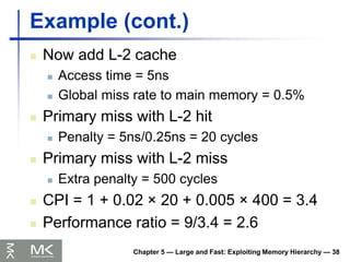 Chapter 5 — Large and Fast: Exploiting Memory Hierarchy — 38
Example (cont.)
 Now add L-2 cache
 Access time = 5ns
 Global miss rate to main memory = 0.5%
 Primary miss with L-2 hit
 Penalty = 5ns/0.25ns = 20 cycles
 Primary miss with L-2 miss
 Extra penalty = 500 cycles
 CPI = 1 + 0.02 × 20 + 0.005 × 400 = 3.4
 Performance ratio = 9/3.4 = 2.6
 
