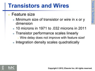 Copyright © 2012, Elsevier Inc. All rights reserved.
Transistors and Wires
 Feature size
 Minimum size of transistor or wire in x or y
dimension
 10 microns in 1971 to .032 microns in 2011
 Transistor performance scales linearly
 Wire delay does not improve with feature size!
 Integration density scales quadratically
Trends
in
Technology
 