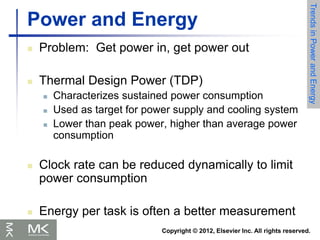 Copyright © 2012, Elsevier Inc. All rights reserved.
Power and Energy
 Problem: Get power in, get power out
 Thermal Design Power (TDP)
 Characterizes sustained power consumption
 Used as target for power supply and cooling system
 Lower than peak power, higher than average power
consumption
 Clock rate can be reduced dynamically to limit
power consumption
 Energy per task is often a better measurement
Trends
in
Power
and
Energy
 