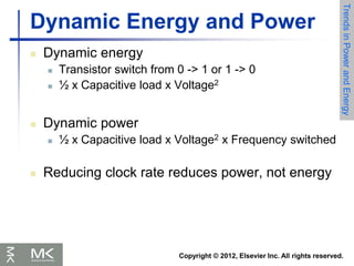 Copyright © 2012, Elsevier Inc. All rights reserved.
Dynamic Energy and Power
 Dynamic energy
 Transistor switch from 0 -> 1 or 1 -> 0
 ½ x Capacitive load x Voltage2
 Dynamic power
 ½ x Capacitive load x Voltage2 x Frequency switched
 Reducing clock rate reduces power, not energy
Trends
in
Power
and
Energy
 