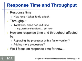 Chapter 1 — Computer Abstractions and Technology — 27
Response Time and Throughput
 Response time
 How long it takes to do a task
 Throughput
 Total work done per unit time
 e.g., tasks/transactions/… per hour
 How are response time and throughput affected
by
 Replacing the processor with a faster version?
 Adding more processors?
 We’ll focus on response time for now…
 