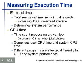 Chapter 1 — Computer Abstractions and Technology — 29
Measuring Execution Time
 Elapsed time
 Total response time, including all aspects
 Processing, I/O, OS overhead, idle time
 Determines system performance
 CPU time
 Time spent processing a given job
 Discounts I/O time, other jobs’ shares
 Comprises user CPU time and system CPU
time
 Different programs are affected differently by
CPU and system performance
 