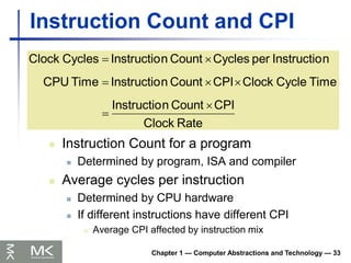 Chapter 1 — Computer Abstractions and Technology — 33
Instruction Count and CPI
 Instruction Count for a program
 Determined by program, ISA and compiler
 Average cycles per instruction
 Determined by CPU hardware
 If different instructions have different CPI
 Average CPI affected by instruction mix
Rate
Clock
CPI
Count
n
Instructio
Time
Cycle
Clock
CPI
Count
n
Instructio
Time
CPU
n
Instructio
per
Cycles
Count
n
Instructio
Cycles
Clock







 