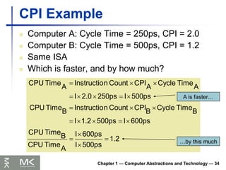 Chapter 1 — Computer Abstractions and Technology — 34
CPI Example
 Computer A: Cycle Time = 250ps, CPI = 2.0
 Computer B: Cycle Time = 500ps, CPI = 1.2
 Same ISA
 Which is faster, and by how much?
1.2
500ps
I
600ps
I
A
Time
CPU
B
Time
CPU
600ps
I
500ps
1.2
I
B
Time
Cycle
B
CPI
Count
n
Instructio
B
Time
CPU
500ps
I
250ps
2.0
I
A
Time
Cycle
A
CPI
Count
n
Instructio
A
Time
CPU




















A is faster…
…by this much
 