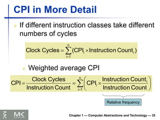 Chapter 1 — Computer Abstractions and Technology — 35
CPI in More Detail
 If different instruction classes take different
numbers of cycles




n
1
i
i
i )
Count
n
Instructio
(CPI
Cycles
Clock
 Weighted average CPI











n
1
i
i
i
Count
n
Instructio
Count
n
Instructio
CPI
Count
n
Instructio
Cycles
Clock
CPI
Relative frequency
 