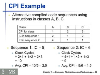 Chapter 1 — Computer Abstractions and Technology — 36
CPI Example
 Alternative compiled code sequences using
instructions in classes A, B, C
Class A B C
CPI for class 1 2 3
IC in sequence 1 2 1 2
IC in sequence 2 4 1 1
 Sequence 1: IC = 5
 Clock Cycles
= 2×1 + 1×2 + 2×3
= 10
 Avg. CPI = 10/5 = 2.0
 Sequence 2: IC = 6
 Clock Cycles
= 4×1 + 1×2 + 1×3
= 9
 Avg. CPI = 9/6 = 1.5
 