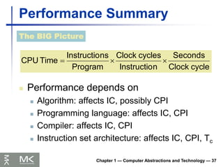 Chapter 1 — Computer Abstractions and Technology — 37
Performance Summary
 Performance depends on
 Algorithm: affects IC, possibly CPI
 Programming language: affects IC, CPI
 Compiler: affects IC, CPI
 Instruction set architecture: affects IC, CPI, Tc
The BIG Picture
cycle
Clock
Seconds
n
Instructio
cycles
Clock
Program
ns
Instructio
Time
CPU 


 