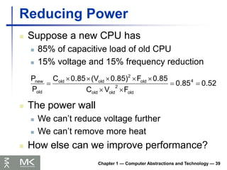 Chapter 1 — Computer Abstractions and Technology — 39
Reducing Power
 Suppose a new CPU has
 85% of capacitive load of old CPU
 15% voltage and 15% frequency reduction
0.52
0.85
F
V
C
0.85
F
0.85)
(V
0.85
C
P
P 4
old
2
old
old
old
2
old
old
old
new










 The power wall
 We can’t reduce voltage further
 We can’t remove more heat
 How else can we improve performance?
 