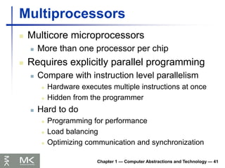Chapter 1 — Computer Abstractions and Technology — 41
Multiprocessors
 Multicore microprocessors
 More than one processor per chip
 Requires explicitly parallel programming
 Compare with instruction level parallelism
 Hardware executes multiple instructions at once
 Hidden from the programmer
 Hard to do
 Programming for performance
 Load balancing
 Optimizing communication and synchronization
 