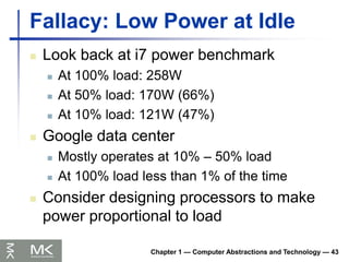 Chapter 1 — Computer Abstractions and Technology — 43
Fallacy: Low Power at Idle
 Look back at i7 power benchmark
 At 100% load: 258W
 At 50% load: 170W (66%)
 At 10% load: 121W (47%)
 Google data center
 Mostly operates at 10% – 50% load
 At 100% load less than 1% of the time
 Consider designing processors to make
power proportional to load
 
