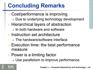 Chapter 1 — Computer Abstractions and Technology — 44
Concluding Remarks
 Cost/performance is improving
 Due to underlying technology development
 Hierarchical layers of abstraction
 In both hardware and software
 Instruction set architecture
 The hardware/software interface
 Execution time: the best performance
measure
 Power is a limiting factor
 Use parallelism to improve performance
§1.9
Concluding
Remarks
 