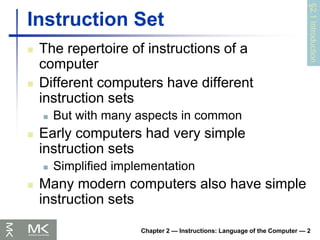 Chapter 2 — Instructions: Language of the Computer — 2
Instruction Set
 The repertoire of instructions of a
computer
 Different computers have different
instruction sets
 But with many aspects in common
 Early computers had very simple
instruction sets
 Simplified implementation
 Many modern computers also have simple
instruction sets
§2.1
Introduction
 