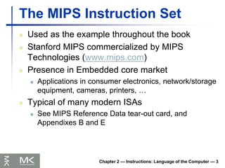 Chapter 2 — Instructions: Language of the Computer — 3
The MIPS Instruction Set
 Used as the example throughout the book
 Stanford MIPS commercialized by MIPS
Technologies (www.mips.com)
 Presence in Embedded core market
 Applications in consumer electronics, network/storage
equipment, cameras, printers, …
 Typical of many modern ISAs
 See MIPS Reference Data tear-out card, and
Appendixes B and E
 