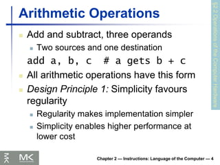 Chapter 2 — Instructions: Language of the Computer — 4
Arithmetic Operations
 Add and subtract, three operands
 Two sources and one destination
add a, b, c # a gets b + c
 All arithmetic operations have this form
 Design Principle 1: Simplicity favours
regularity
 Regularity makes implementation simpler
 Simplicity enables higher performance at
lower cost
§2.2
Operations
of
the
Computer
Hardware
 