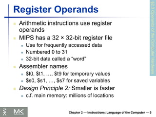 Chapter 2 — Instructions: Language of the Computer — 5
Register Operands
 Arithmetic instructions use register
operands
 MIPS has a 32 × 32-bit register file
 Use for frequently accessed data
 Numbered 0 to 31
 32-bit data called a “word”
 Assembler names
 $t0, $t1, …, $t9 for temporary values
 $s0, $s1, …, $s7 for saved variables
 Design Principle 2: Smaller is faster
 c.f. main memory: millions of locations
§2.3
Operands
of
the
Computer
Hardware
 