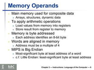 Chapter 2 — Instructions: Language of the Computer — 6
Memory Operands
 Main memory used for composite data
 Arrays, structures, dynamic data
 To apply arithmetic operations
 Load values from memory into registers
 Store result from register to memory
 Memory is byte addressed
 Each address identifies an 8-bit byte
 Words are aligned in memory
 Address must be a multiple of 4
 MIPS is Big Endian
 Most-significant byte at least address of a word
 c.f. Little Endian: least-significant byte at least address
 