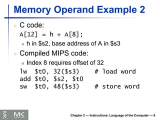Chapter 2 — Instructions: Language of the Computer — 8
Memory Operand Example 2
 C code:
A[12] = h + A[8];
 h in $s2, base address of A in $s3
 Compiled MIPS code:
 Index 8 requires offset of 32
lw $t0, 32($s3) # load word
add $t0, $s2, $t0
sw $t0, 48($s3) # store word
 