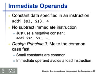 Chapter 2 — Instructions: Language of the Computer — 10
Immediate Operands
 Constant data specified in an instruction
addi $s3, $s3, 4
 No subtract immediate instruction
 Just use a negative constant
addi $s2, $s1, -1
 Design Principle 3: Make the common
case fast
 Small constants are common
 Immediate operand avoids a load instruction
 