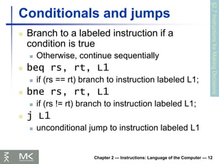 Chapter 2 — Instructions: Language of the Computer — 12
Conditionals and jumps
 Branch to a labeled instruction if a
condition is true
 Otherwise, continue sequentially
 beq rs, rt, L1
 if (rs == rt) branch to instruction labeled L1;
 bne rs, rt, L1
 if (rs != rt) branch to instruction labeled L1;
 j L1
 unconditional jump to instruction labeled L1
§2.7
Instructions
for
Making
Decisions
 