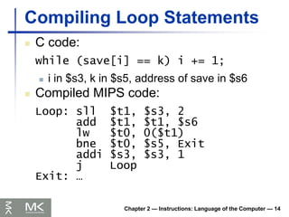 Chapter 2 — Instructions: Language of the Computer — 14
Compiling Loop Statements
 C code:
while (save[i] == k) i += 1;
 i in $s3, k in $s5, address of save in $s6
 Compiled MIPS code:
Loop: sll $t1, $s3, 2
add $t1, $t1, $s6
lw $t0, 0($t1)
bne $t0, $s5, Exit
addi $s3, $s3, 1
j Loop
Exit: …
 