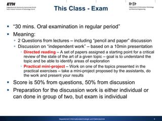 This Class - Exam
 “30 mins. Oral examination in regular period”
 Meaning:
 2 Questions from lectures – including “pencil and paper” discussion
 Discussion on “independent work” – based on a 10min presentation
 Directed reading – A set of papers assigned a starting point for a critical
review of the state of the art of a given topic – goal is to understand the
topic and be able to identify areas of exploration
 Practical mini-project – Work on one of the topics presented in the
practical exercises – take a mini-project proposed by the assistants, do
the work and present your results
 Score is 50% from questions, 50% from discussion
 Preparation for the discussion work is either individual or
can done in group of two, but exam is individual
6
Departement Informationstechnologie und Elektrotechnik
 