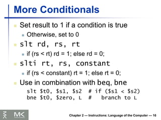 Chapter 2 — Instructions: Language of the Computer — 16
More Conditionals
 Set result to 1 if a condition is true
 Otherwise, set to 0
 slt rd, rs, rt
 if (rs < rt) rd = 1; else rd = 0;
 slti rt, rs, constant
 if (rs < constant) rt = 1; else rt = 0;
 Use in combination with beq, bne
slt $t0, $s1, $s2 # if ($s1 < $s2)
bne $t0, $zero, L # branch to L
 