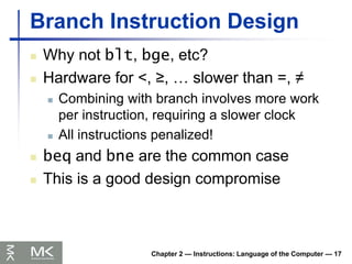 Chapter 2 — Instructions: Language of the Computer — 17
Branch Instruction Design
 Why not blt, bge, etc?
 Hardware for <, ≥, … slower than =, ≠
 Combining with branch involves more work
per instruction, requiring a slower clock
 All instructions penalized!
 beq and bne are the common case
 This is a good design compromise
 