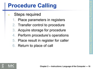 Chapter 2 — Instructions: Language of the Computer — 18
Procedure Calling
 Steps required
1. Place parameters in registers
2. Transfer control to procedure
3. Acquire storage for procedure
4. Perform procedure’s operations
5. Place result in register for caller
6. Return to place of call
§2.8
Supporting
Procedures
in
Computer
Hardware
 