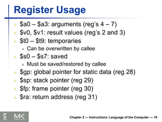 Chapter 2 — Instructions: Language of the Computer — 19
Register Usage
 $a0 – $a3: arguments (reg’s 4 – 7)
 $v0, $v1: result values (reg’s 2 and 3)
 $t0 – $t9: temporaries
 Can be overwritten by callee
 $s0 – $s7: saved
 Must be saved/restored by callee
 $gp: global pointer for static data (reg 28)
 $sp: stack pointer (reg 29)
 $fp: frame pointer (reg 30)
 $ra: return address (reg 31)
 