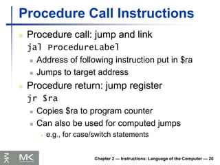 Chapter 2 — Instructions: Language of the Computer — 20
Procedure Call Instructions
 Procedure call: jump and link
jal ProcedureLabel
 Address of following instruction put in $ra
 Jumps to target address
 Procedure return: jump register
jr $ra
 Copies $ra to program counter
 Can also be used for computed jumps
 e.g., for case/switch statements
 