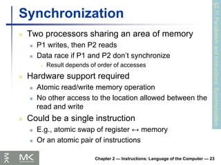 Chapter 2 — Instructions: Language of the Computer — 23
Synchronization
 Two processors sharing an area of memory
 P1 writes, then P2 reads
 Data race if P1 and P2 don’t synchronize
 Result depends of order of accesses
 Hardware support required
 Atomic read/write memory operation
 No other access to the location allowed between the
read and write
 Could be a single instruction
 E.g., atomic swap of register ↔ memory
 Or an atomic pair of instructions
§2.11
Parallelism
and
Instructions:
Synchronization
 