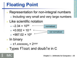 Chapter 3 — Arithmetic for Computers — 25
Floating Point
 Representation for non-integral numbers
 Including very small and very large numbers
 Like scientific notation
 –2.34 × 1056
 +0.002 × 10–4
 +987.02 × 109
 In binary
 ±1.xxxxxxx2 × 2yyyy
 Types float and double in C
normalized
not normalized
§3.5
Floating
Point
 