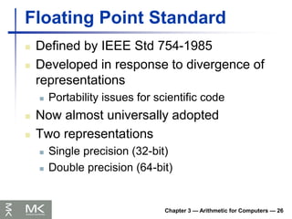 Chapter 3 — Arithmetic for Computers — 26
Floating Point Standard
 Defined by IEEE Std 754-1985
 Developed in response to divergence of
representations
 Portability issues for scientific code
 Now almost universally adopted
 Two representations
 Single precision (32-bit)
 Double precision (64-bit)
 