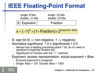 Chapter 3 — Arithmetic for Computers — 27
IEEE Floating-Point Format
 S: sign bit (0  non-negative, 1  negative)
 Normalize significand: 1.0 ≤ |significand| < 2.0
 Always has a leading pre-binary-point 1 bit, so no need to
represent it explicitly (hidden bit)
 Significand is Fraction with the “1.” restored
 Exponent: excess representation: actual exponent + Bias
 Ensures exponent is unsigned
 Single: Bias = 127; Double: Bias = 1203
S Exponent Fraction
single: 8 bits
double: 11 bits
single: 23 bits
double: 52 bits
Bias)
(Exponent
S
2
Fraction)
(1
1)
(
x 





 