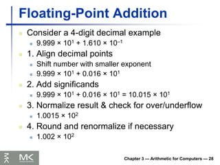 Chapter 3 — Arithmetic for Computers — 28
Floating-Point Addition
 Consider a 4-digit decimal example
 9.999 × 101 + 1.610 × 10–1
 1. Align decimal points
 Shift number with smaller exponent
 9.999 × 101 + 0.016 × 101
 2. Add significands
 9.999 × 101 + 0.016 × 101 = 10.015 × 101
 3. Normalize result & check for over/underflow
 1.0015 × 102
 4. Round and renormalize if necessary
 1.002 × 102
 