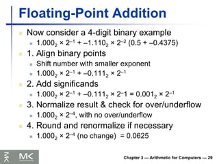 Chapter 3 — Arithmetic for Computers — 29
Floating-Point Addition
 Now consider a 4-digit binary example
 1.0002 × 2–1 + –1.1102 × 2–2 (0.5 + –0.4375)
 1. Align binary points
 Shift number with smaller exponent
 1.0002 × 2–1 + –0.1112 × 2–1
 2. Add significands
 1.0002 × 2–1 + –0.1112 × 2–1 = 0.0012 × 2–1
 3. Normalize result & check for over/underflow
 1.0002 × 2–4, with no over/underflow
 4. Round and renormalize if necessary
 1.0002 × 2–4 (no change) = 0.0625
 
