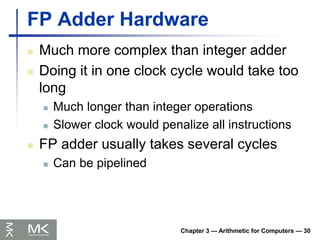 Chapter 3 — Arithmetic for Computers — 30
FP Adder Hardware
 Much more complex than integer adder
 Doing it in one clock cycle would take too
long
 Much longer than integer operations
 Slower clock would penalize all instructions
 FP adder usually takes several cycles
 Can be pipelined
 