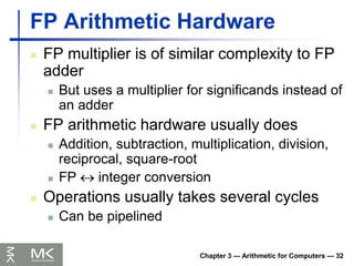 Chapter 3 — Arithmetic for Computers — 32
FP Arithmetic Hardware
 FP multiplier is of similar complexity to FP
adder
 But uses a multiplier for significands instead of
an adder
 FP arithmetic hardware usually does
 Addition, subtraction, multiplication, division,
reciprocal, square-root
 FP  integer conversion
 Operations usually takes several cycles
 Can be pipelined
 