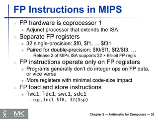 Chapter 3 — Arithmetic for Computers — 33
FP Instructions in MIPS
 FP hardware is coprocessor 1
 Adjunct processor that extends the ISA
 Separate FP registers
 32 single-precision: $f0, $f1, … $f31
 Paired for double-precision: $f0/$f1, $f2/$f3, …
 Release 2 of MIPs ISA supports 32 × 64-bit FP reg’s
 FP instructions operate only on FP registers
 Programs generally don’t do integer ops on FP data,
or vice versa
 More registers with minimal code-size impact
 FP load and store instructions
 lwc1, ldc1, swc1, sdc1
 e.g., ldc1 $f8, 32($sp)
 