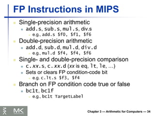 Chapter 3 — Arithmetic for Computers — 34
FP Instructions in MIPS
 Single-precision arithmetic
 add.s, sub.s, mul.s, div.s
 e.g., add.s $f0, $f1, $f6
 Double-precision arithmetic
 add.d, sub.d, mul.d, div.d
 e.g., mul.d $f4, $f4, $f6
 Single- and double-precision comparison
 c.xx.s, c.xx.d (xx is eq, lt, le, …)
 Sets or clears FP condition-code bit
 e.g. c.lt.s $f3, $f4
 Branch on FP condition code true or false
 bc1t, bc1f
 e.g., bc1t TargetLabel
 