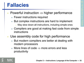 Chapter 2 — Instructions: Language of the Computer — 35
Fallacies
 Powerful instruction  higher performance
 Fewer instructions required
 But complex instructions are hard to implement
 May slow down all instructions, including simple ones
 Compilers are good at making fast code from simple
instructions
 Use assembly code for high performance
 But modern compilers are better at dealing with
modern processors
 More lines of code  more errors and less
productivity
§2.19
Fallacies
and
Pitfalls
 