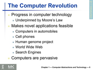 Chapter 1 — Computer Abstractions and Technology — 8
The Computer Revolution
 Progress in computer technology
 Underpinned by Moore’s Law
 Makes novel applications feasible
 Computers in automobiles
 Cell phones
 Human genome project
 World Wide Web
 Search Engines
 Computers are pervasive
§1.1
Introduction
 